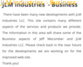 JLM Industries  - Business  There have been many new developments with JLM Industries LLC. This site contains many different aspects of the services and products we provide. The information in this area will share some of the Business aspects of Jeff Mecomber and JLM Industries LLC. Please check back in the near future for the developments we are working on for the improved web-site.  Thank you!